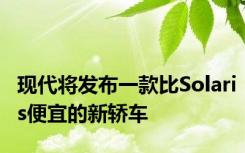 现代将发布一款比Solaris便宜的新轿车