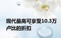 现代最高可享受10.3万卢比的折扣