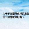 六十岁发型什么样的发型好看（什么样的发型好看）