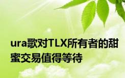 ura歌对TLX所有者的甜蜜交易值得等待