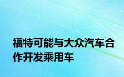 福特可能与大众汽车合作开发乘用车