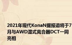 2021年现代KonaN据报道将于7月与AWD湿式离合器DCT一同亮相