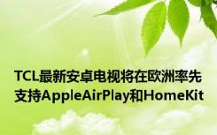 TCL最新安卓电视将在欧洲率先支持AppleAirPlay和HomeKit