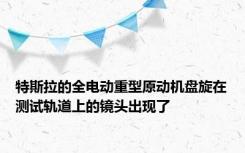 特斯拉的全电动重型原动机盘旋在测试轨道上的镜头出现了