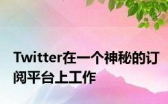 Twitter在一个神秘的订阅平台上工作