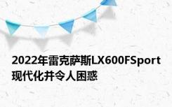 2022年雷克萨斯LX600FSport现代化并令人困惑