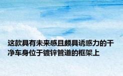 这款具有未来感且颇具诱惑力的干净车身位于镀锌管道的框架上