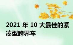 2021 年 10 大最佳的紧凑型跨界车