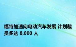 福特加速向电动汽车发展 计划裁员多达 8,000 人