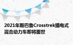 2021年斯巴鲁Crosstrek插电式混合动力车即将面世