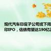 现代汽车印度子公司或下周启动在印IPO，估值有望达190亿美元