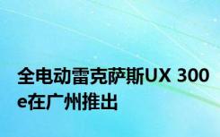 全电动雷克萨斯UX 300e在广州推出