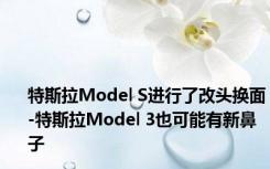 特斯拉Model S进行了改头换面-特斯拉Model 3也可能有新鼻子