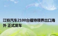 江铃汽车2100台福特领界出口海外 正式发车