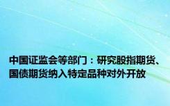 中国证监会等部门：研究股指期货、国债期货纳入特定品种对外开放