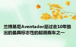 兰博基尼Aventador是过去10年推出的最具标志性的超级跑车之一