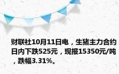 财联社10月11日电，生猪主力合约日内下跌525元，现报15350元/吨，跌幅3.31%。