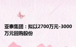 亚泰集团：拟以2700万元-3000万元回购股份