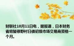 财联社10月11日电，据报道，日本财务省将暂停野村日债初级市场交易商资格一个月。