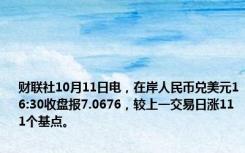 财联社10月11日电，在岸人民币兑美元16:30收盘报7.0676，较上一交易日涨111个基点。