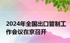 2024年全国出口管制工作会议在京召开