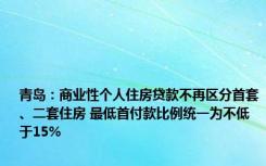 青岛：商业性个人住房贷款不再区分首套、二套住房 最低首付款比例统一为不低于15%