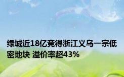 绿城近18亿竞得浙江义乌一宗低密地块 溢价率超43%