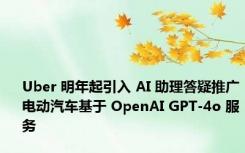 Uber 明年起引入 AI 助理答疑推广电动汽车基于 OpenAI GPT-4o 服务