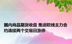 国内商品期货收盘 集运欧线主力合约连续两个交易日涨停