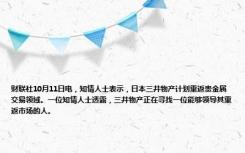 财联社10月11日电，知情人士表示，日本三井物产计划重返贵金属交易领域。一位知情人士透露，三井物产正在寻找一位能够领导其重返市场的人。