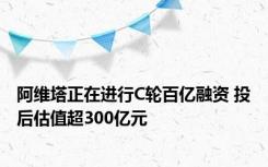 阿维塔正在进行C轮百亿融资 投后估值超300亿元