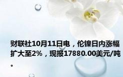 财联社10月11日电，伦镍日内涨幅扩大至2%，现报17880.00美元/吨。