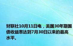 财联社10月11日电，美国30年期国债收益率达到7月30日以来的最高水平。