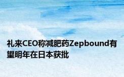 礼来CEO称减肥药Zepbound有望明年在日本获批