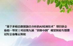 “基于多模态数据融合分析的AI检测技术”项目获企业组一等奖丨对话第九届“创客中国”视觉智能专题赛冠军企业啄云智能