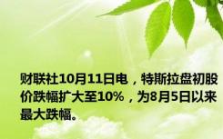 财联社10月11日电，特斯拉盘初股价跌幅扩大至10%，为8月5日以来最大跌幅。