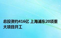 总投资约416亿 上海浦东20项重大项目开工