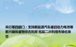 央行等四部门：支持新能源汽车废旧动力电池等新兴固体废物综合利用 拓展二次利用市场化场景