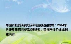 中国科技类消费电子产业发展白皮书：2024年科技及耐用消费品增长5%，智能与性价比成制胜关键