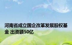 河南省成立国企改革发展股权基金 出资额50亿