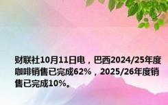 财联社10月11日电，巴西2024/25年度咖啡销售已完成62%，2025/26年度销售已完成10%。