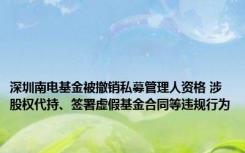 深圳南电基金被撤销私募管理人资格 涉股权代持、签署虚假基金合同等违规行为