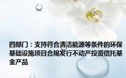 四部门：支持符合清洁能源等条件的环保基础设施项目合规发行不动产投资信托基金产品