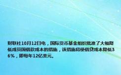 财联社10月12日电，国际货币基金组织批准了大幅降低成员国借款成本的措施，该措施将使借贷成本降低36%，即每年12亿美元。