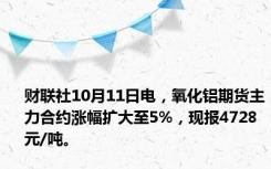 财联社10月11日电，氧化铝期货主力合约涨幅扩大至5%，现报4728元/吨。