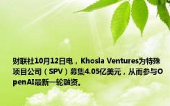 财联社10月12日电，Khosla Ventures为特殊项目公司（SPV）募集4.05亿美元，从而参与OpenAI最新一轮融资。