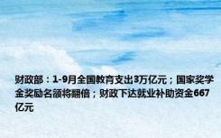 财政部：1-9月全国教育支出3万亿元；国家奖学金奖励名额将翻倍；财政下达就业补助资金667亿元