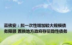 蓝佛安：拟一次性增加较大规模债务限额 置换地方政府存量隐性债务