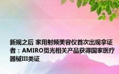 新规之后 家用射频美容仪首次出现拿证者：AMIRO觅光相关产品获得国家医疗器械III类证