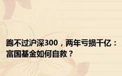 跑不过沪深300，两年亏损千亿：富国基金如何自救？